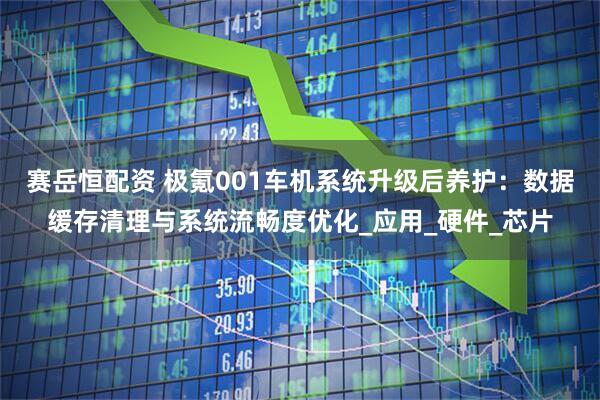 赛岳恒配资 极氪001车机系统升级后养护：数据缓存清理与系统流畅度优化_应用_硬件_芯片