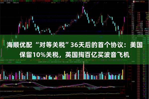 海顺优配 “对等关税”36天后的首个协议：美国保留10%关税，英国掏百亿买波音飞机