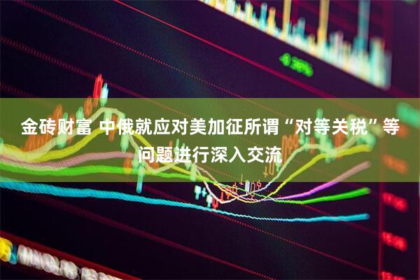 金砖财富 中俄就应对美加征所谓“对等关税”等问题进行深入交流