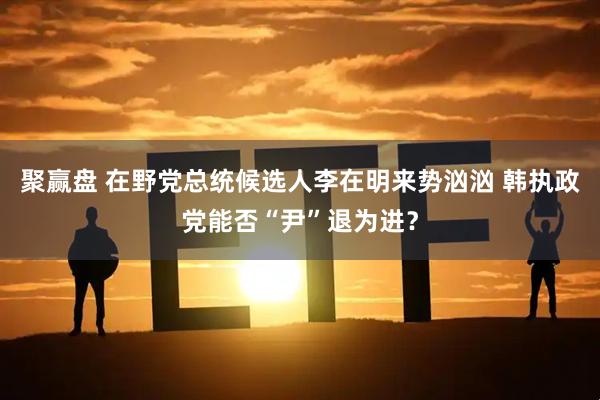 聚赢盘 在野党总统候选人李在明来势汹汹 韩执政党能否“尹”退为进?