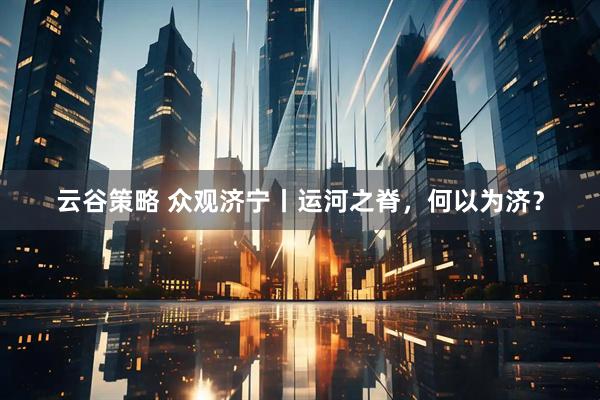 云谷策略 众观济宁丨运河之脊,何以为济?