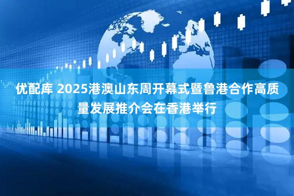 优配库 2025港澳山东周开幕式暨鲁港合作高质量发展推介会在香港举行