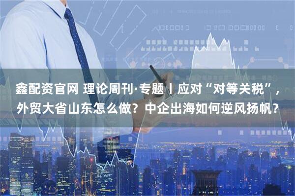 鑫配资官网 理论周刊·专题丨应对“对等关税”，外贸大省山东怎么做？中企出海如何逆风扬帆？