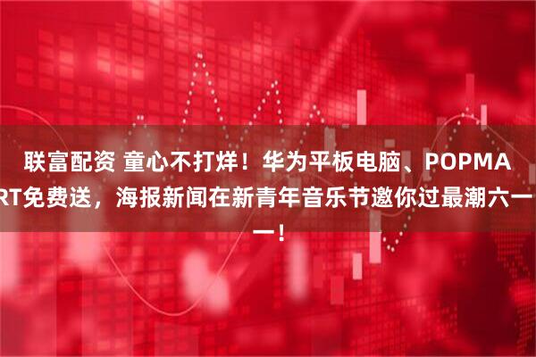 联富配资 童心不打烊！华为平板电脑、POPMART免费送，海报新闻在新青年音乐节邀你过最潮六一！