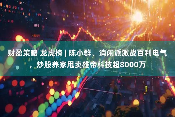 财盈策略 龙虎榜 | 陈小群、消闲派激战百利电气，炒股养家甩卖雄帝科技超8000万