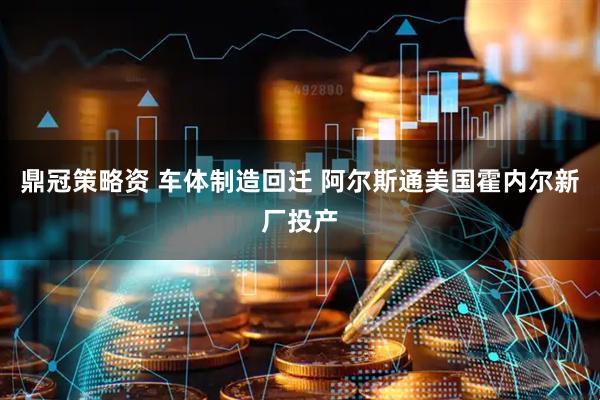 鼎冠策略资 车体制造回迁 阿尔斯通美国霍内尔新厂投产