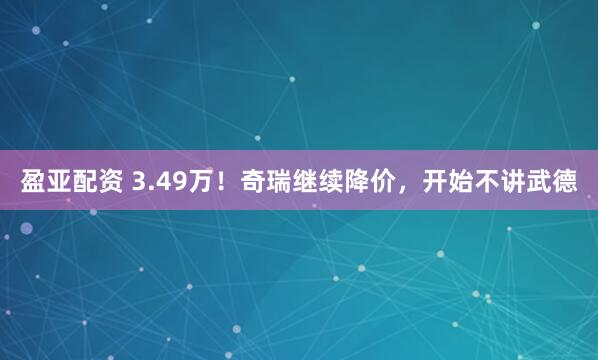 盈亚配资 3.49万！奇瑞继续降价，开始不讲武德