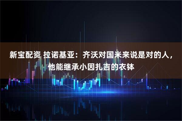 新宝配资 拉诺基亚：齐沃对国米来说是对的人，他能继承小因扎吉的衣钵