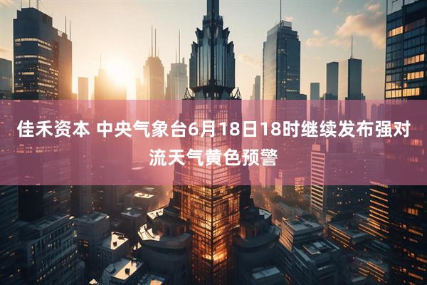 佳禾资本 中央气象台6月18日18时继续发布强对流天气黄色预警