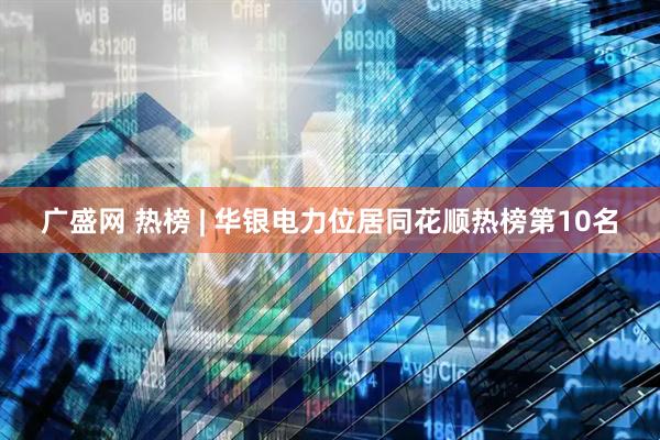广盛网 热榜 | 华银电力位居同花顺热榜第10名