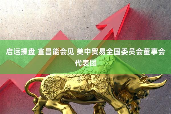 启运操盘 宣昌能会见 美中贸易全国委员会董事会代表团