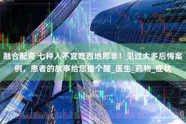 融合配资 七种人不宜吃西地那非！见过太多后悔案例，患者的故事给您提个醒_医生_药物_症状