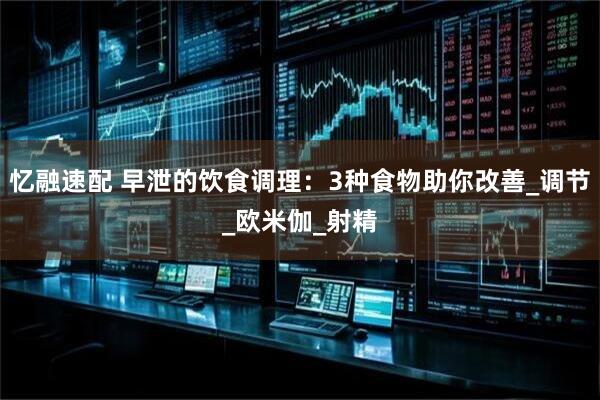 忆融速配 早泄的饮食调理:3种食物助你改善_调节_欧米伽_射精