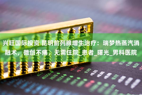 兴旺国际投资 昆明前列腺增生治疗：瑞梦热蒸汽消融术，微创不痛，无需住院_患者_曙光_男科医院