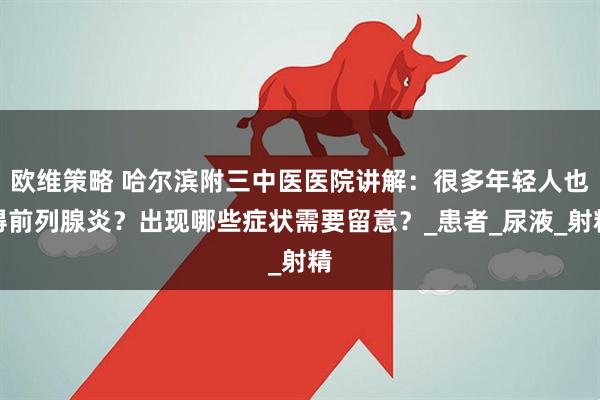 欧维策略 哈尔滨附三中医医院讲解：很多年轻人也得前列腺炎？出现哪些症状需要留意？_患者_尿液_射精