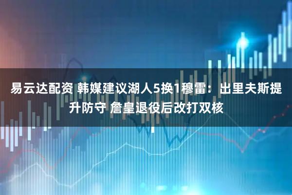 易云达配资 韩媒建议湖人5换1穆雷：出里夫斯提升防守 詹皇退役后改打双核