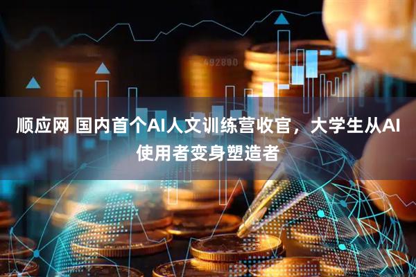 顺应网 国内首个AI人文训练营收官，大学生从AI使用者变身塑造者