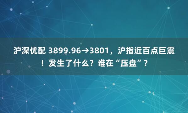 沪深优配 3899.96→3801，沪指近百点巨震！发生了什么？谁在“压盘”？