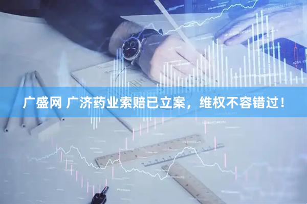广盛网 广济药业索赔已立案，维权不容错过！