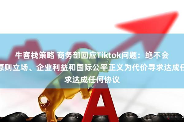 牛客栈策略 商务部回应Tiktok问题：绝不会以牺牲原则立场、企业利益和国际公平正义为代价寻求达成任何协议