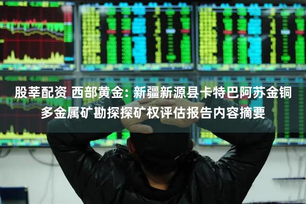 股莘配资 西部黄金: 新疆新源县卡特巴阿苏金铜多金属矿勘探探矿权评估报告内容摘要