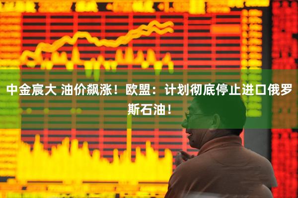 中金宸大 油价飙涨!欧盟:计划彻底停止进口俄罗斯石油!