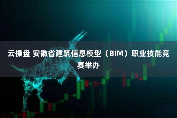 云操盘 安徽省建筑信息模型（BIM）职业技能竞赛举办