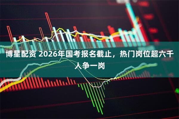 博星配资 2026年国考报名截止，热门岗位超六千人争一岗