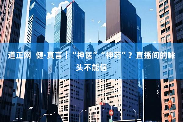 道正网  健·真言｜“神医”“神药”？直播间的噱头不能信