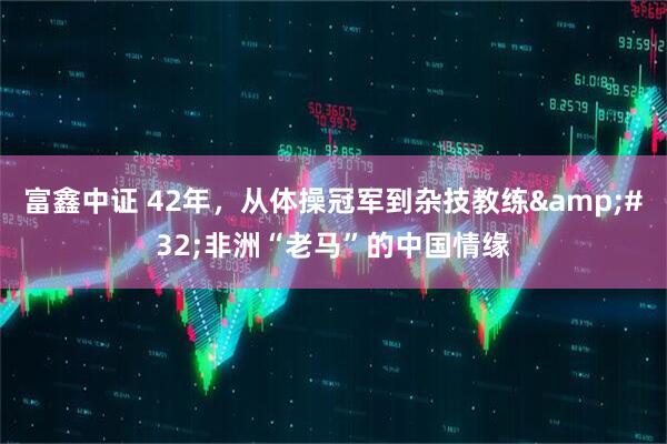 富鑫中证 42年，从体操冠军到杂技教练&#32;非洲“老马”的中国情缘