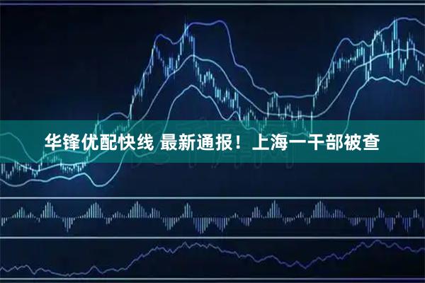华锋优配快线 最新通报！上海一干部被查