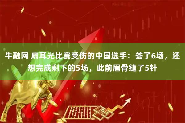 牛融网 扇耳光比赛受伤的中国选手：签了6场，还想完成剩下的5场，此前眉骨缝了5针