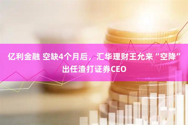 亿利金融 空缺4个月后，汇华理财王允来“空降”出任渣打证券CEO