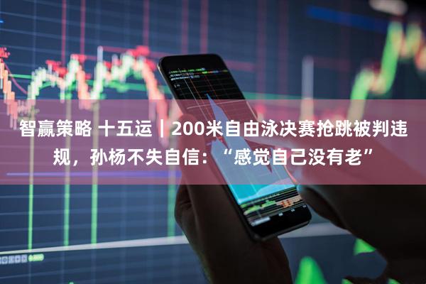 智赢策略 十五运｜200米自由泳决赛抢跳被判违规，孙杨不失自信：“感觉自己没有老”