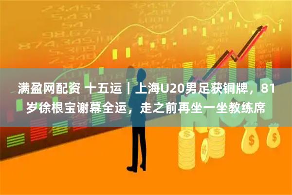满盈网配资 十五运｜上海U20男足获铜牌，81岁徐根宝谢幕全运，走之前再坐一坐教练席
