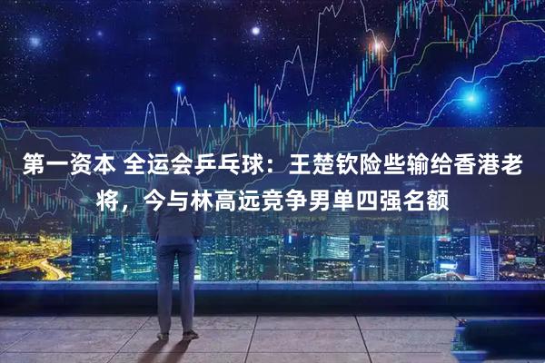 第一资本 全运会乒乓球：王楚钦险些输给香港老将，今与林高远竞争男单四强名额