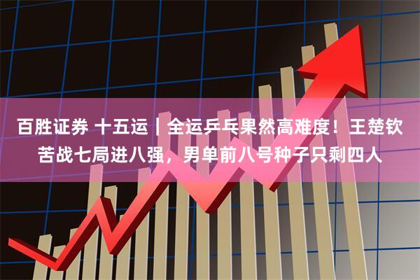 百胜证券 十五运｜全运乒乓果然高难度！王楚钦苦战七局进八强，男单前八号种子只剩四人