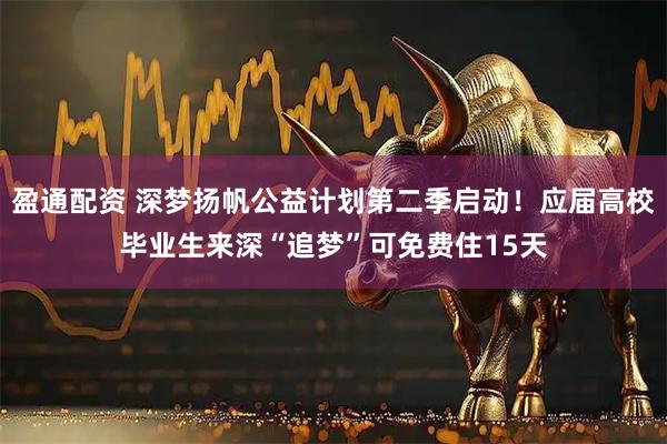 盈通配资 深梦扬帆公益计划第二季启动！应届高校毕业生来深“追梦”可免费住15天