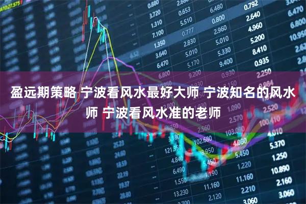 盈远期策略 宁波看风水最好大师 宁波知名的风水师 宁波看风水准的老师