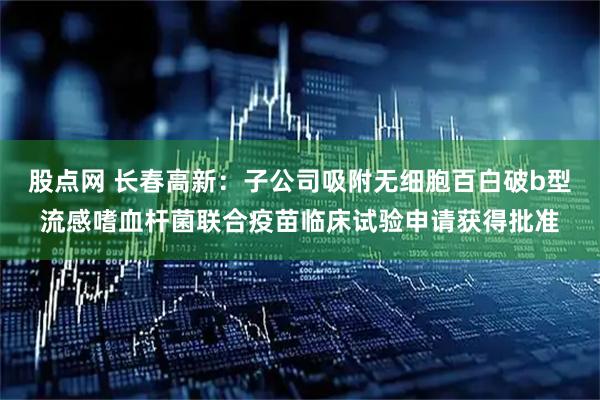 股点网 长春高新：子公司吸附无细胞百白破b型流感嗜血杆菌联合疫苗临床试验申请获得批准