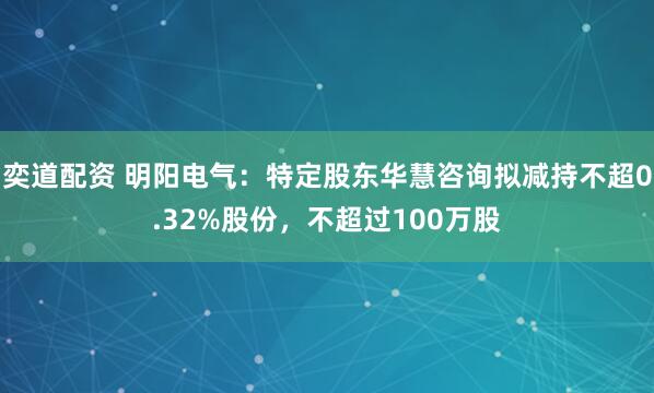 奕道配资 明阳电气：特定股东华慧咨询拟减持不超0.32%股份，不超过100万股