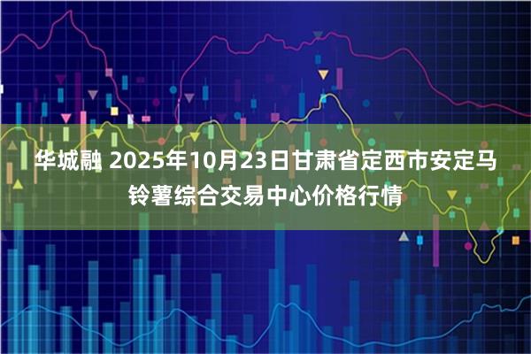 华城融 2025年10月23日甘肃省定西市安定马铃薯综合交易中心价格行情
