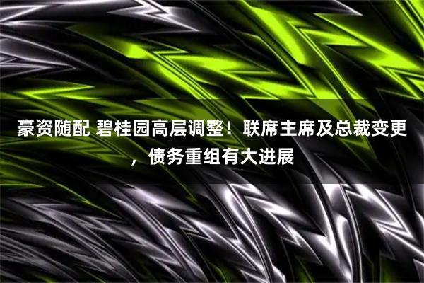 豪资随配 碧桂园高层调整！联席主席及总裁变更，债务重组有大进展