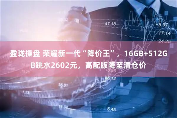 盈珑操盘 荣耀新一代“降价王”，16GB+512GB跳水2602元，高配版降至清仓价