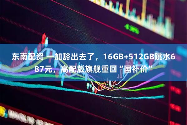 东南配资 一加豁出去了，16GB+512GB跳水687元，高配版旗舰重回“国补价”
