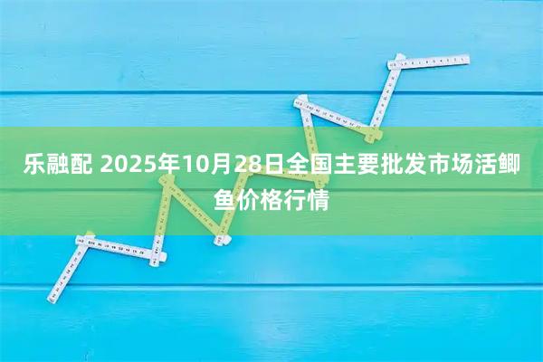 乐融配 2025年10月28日全国主要批发市场活鲫鱼价格行情