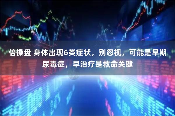 倍操盘 身体出现6类症状,别忽视,可能是早期尿毒症,早治疗是救命关键