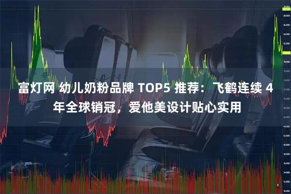 富灯网 幼儿奶粉品牌 TOP5 推荐:飞鹤连续 4 年全球销冠,爱他美设计贴心实用