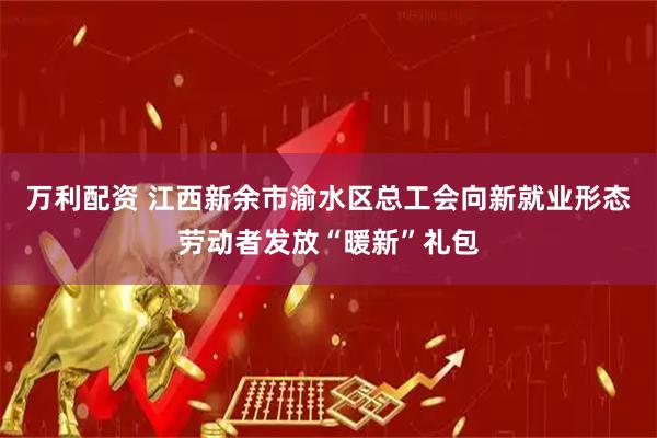 万利配资 江西新余市渝水区总工会向新就业形态劳动者发放“暖新”礼包