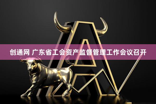 创通网 广东省工会资产监督管理工作会议召开